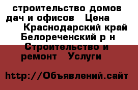 строительство домов,дач и офисов › Цена ­ 1 000 - Краснодарский край, Белореченский р-н Строительство и ремонт » Услуги   